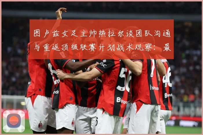 图卢兹女足主帅热拉尔谈团队沟通与重返顶级联赛计划战术观察：最新赛事动态与深度分析