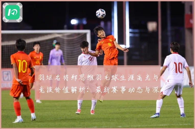 羽坛名将郑思维羽毛球生涯高光与竞技价值解析：最新赛事动态与深度分析