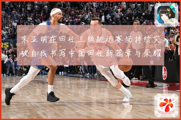 朱亚明在田径三级跳远赛场持续突破自我书写中国田径新篇章与荣耀征程：最新赛事动态与深度分析