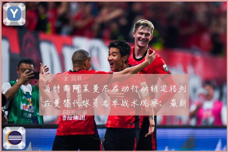 马特乌阿莱曼尼启动行动锁定格列兹曼替代球员名单战术观察：最新赛事动态与深度分析