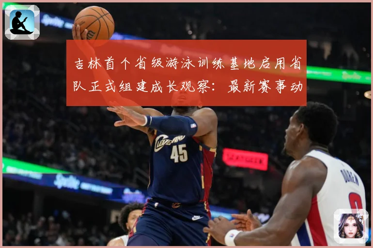 吉林首个省级游泳训练基地启用省队正式组建成长观察：最新赛事动态与深度分析