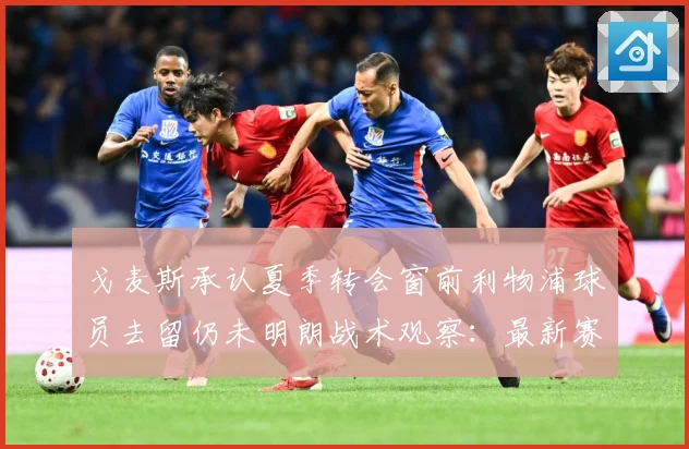 戈麦斯承认夏季转会窗前利物浦球员去留仍未明朗战术观察：最新赛事动态与深度分析