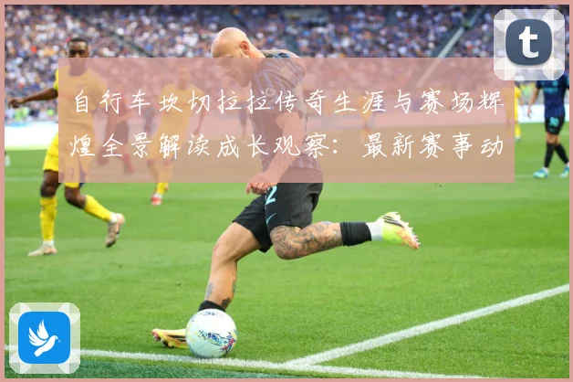 自行车坎切拉拉传奇生涯与赛场辉煌全景解读成长观察：最新赛事动态与深度分析