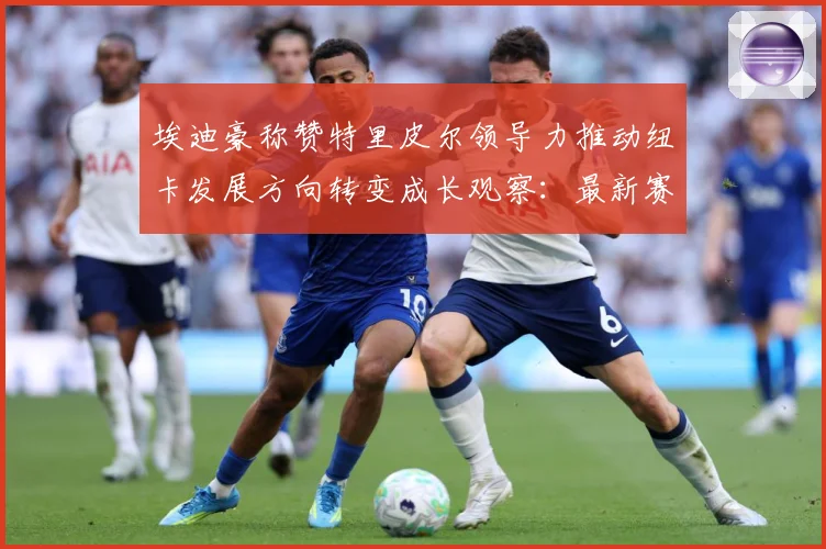 埃迪豪称赞特里皮尔领导力推动纽卡发展方向转变成长观察：最新赛事动态与深度分析
