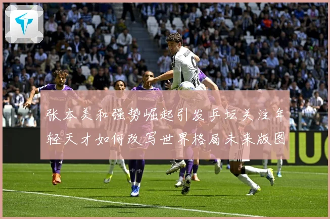 张本美和强势崛起引发乒坛关注年轻天才如何改写世界格局未来版图：最新赛事动态与深度分析