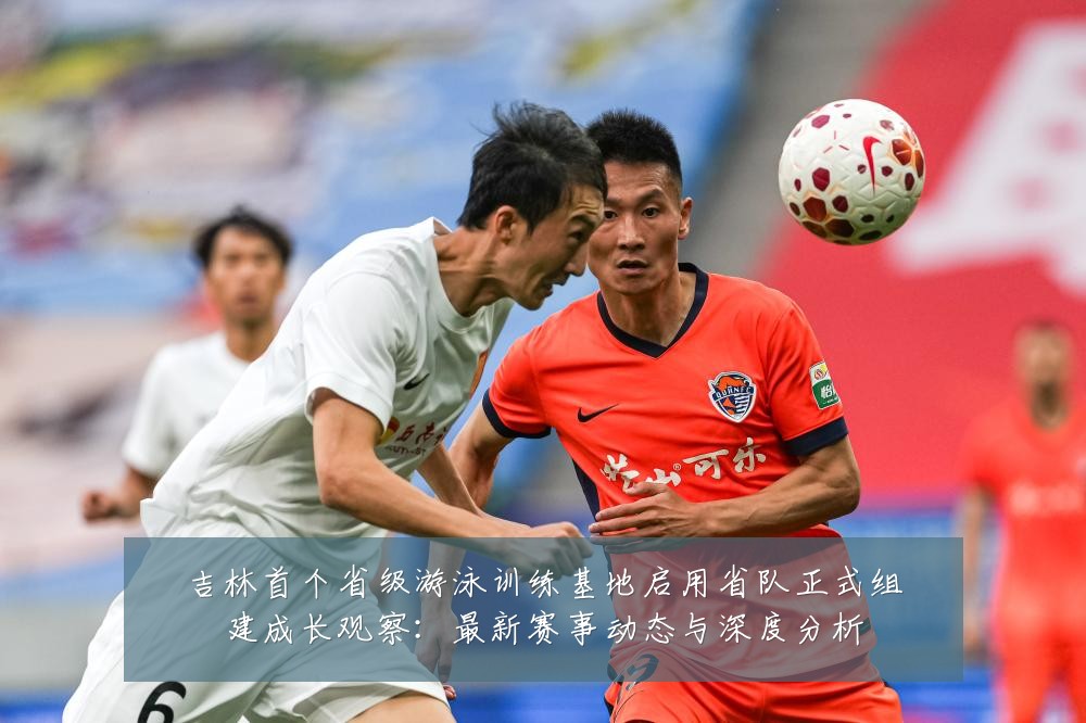 吉林首个省级游泳训练基地启用省队正式组建成长观察:最新赛事动态与深度分析
