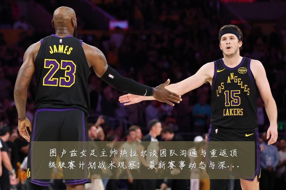 图卢兹女足主帅热拉尔谈团队沟通与重返顶级联赛计划战术观察:最新赛事动态与深度分析