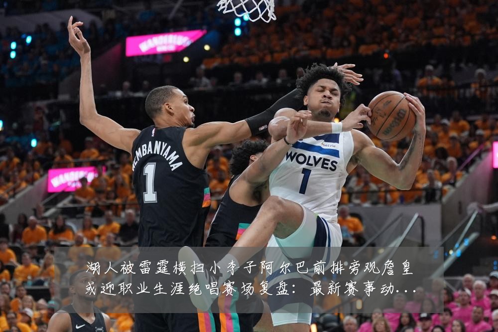 湖人被雷霆横扫小李子阿尔巴前排旁观詹皇或迎职业生涯绝唱赛场复盘：最新赛事动态与深度分析