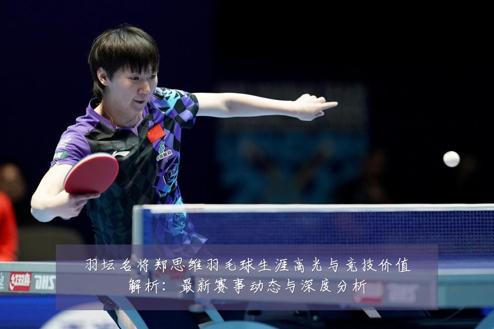 羽坛名将郑思维羽毛球生涯高光与竞技价值解析:最新赛事动态与深度分析